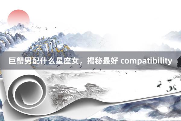 巨蟹男配什么星座女，揭秘最好 compatibility